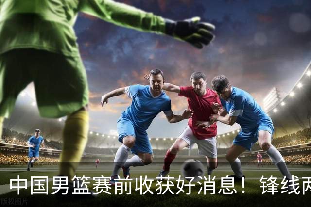 中国男篮赛前收获好消息！锋线两大将有望复出，赢日本概率大增！