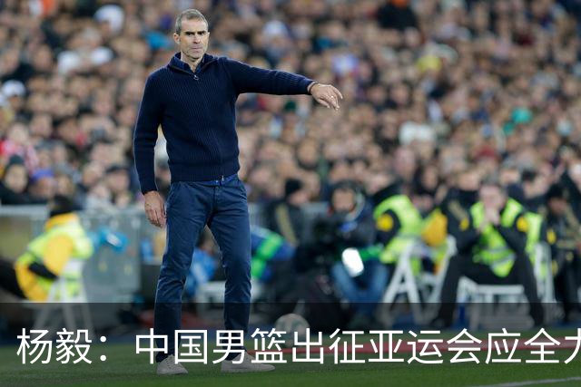 杨毅：中国男篮出征亚运会应全力以赴，不能派出二队或青年军